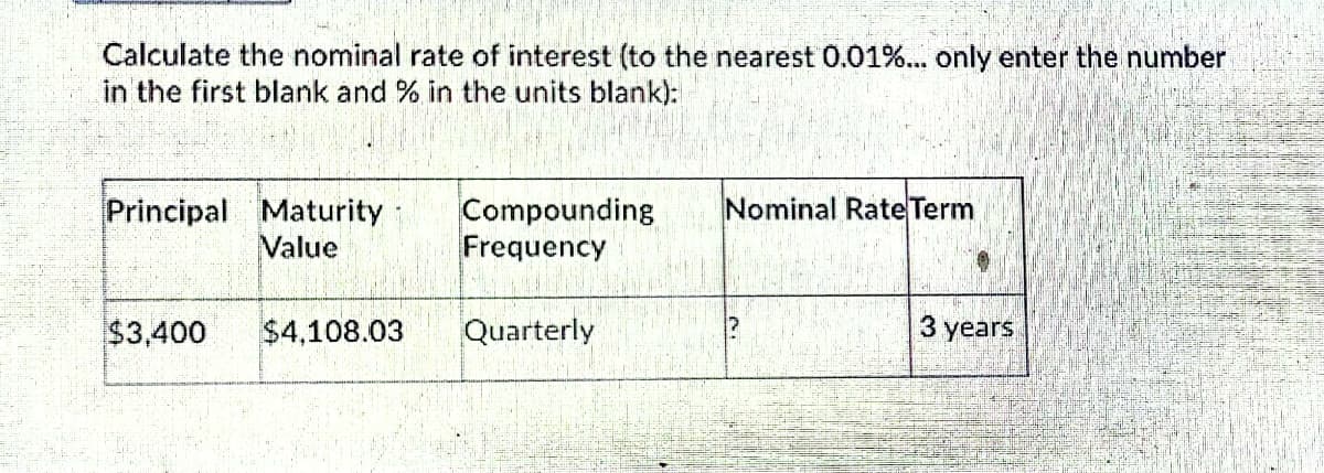 Calculate the nominal rate of interest (to the nearest 0.01%... only enter the number
in the first blank and % in the units blank):
Compounding
Frequency
Nominal Rate Term
Principal Maturity
Value
$3,400
$4,108.03
Quarterly
3 years
