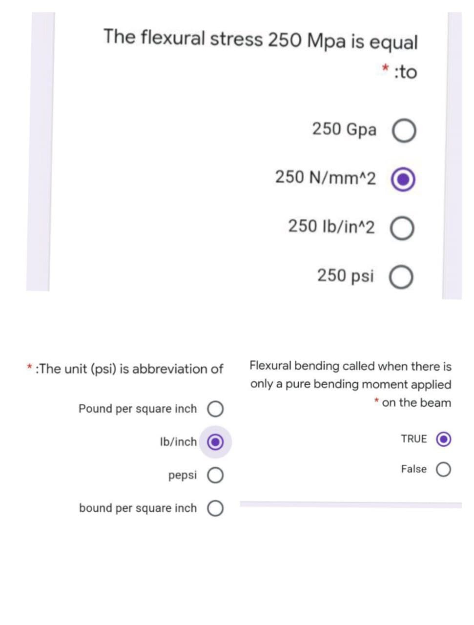 The flexural stress 250 Mpa is equal
:to
250 Gpa
250 N/mm^2
250 Ib/in^2 O
250 psi
*:The unit (psi) is abbreviation of
Flexural bending called when there is
only a pure bending moment applied
* on the beam
Pound per square inch O
Ib/inch
TRUE
False
pepsi
bound per square inch
