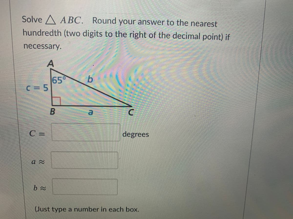 ### Solving Triangle ABC

**Problem Statement:**
Solve △ABC. Round your answer to the nearest hundredth (two digits to the right of the decimal point) if necessary.

**Triangle Diagram Explanation:**
The triangle depicted is a right-angled triangle with the following details:
- Angle ∠BAC = 65°
- Side c (opposite angle B) = 5 units
- The right angle is at ∠B.

**Unknowns to Find:**
- Angle ∠C
- Side a (adjacent to angle A)
- Side b (opposite angle A)

**Formulas to Use:**
1. **Finding Angle ∠C:**
   ∠C = 90° - ∠A
   ∠C = 90° - 65°
   ∠C = 25°

2. **Using Trigonometric Ratios to Find Sides a and b:**
- **Side a (adjacent to ∠A):**
  \[
  \cos(65^\circ) = \frac{a}{c}
  \]
  \[
  a = c \cdot \cos(65^\circ)
  \]
  \[
  a = 5 \cdot \cos(65^\circ) \approx 2.11
  \]

- **Side b (opposite to ∠A):**
  \[
  \sin(65^\circ) = \frac{b}{c}
  \]
  \[
  b = c \cdot \sin(65^\circ)
  \]
  \[
  b = 5 \cdot \sin(65^\circ) \approx 4.53
  \]

### Fill in the Blanks:
- Angle ∠C ≈ 25° (degrees)
- Side a ≈ 2.11
- Side b ≈ 4.53

(Just type a number in each box.)