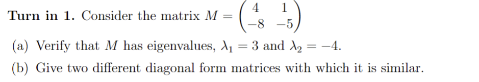 4
1
-8-5,
Turn in 1. Consider the matrix M =
(a) Verify that M has eigenvalues, λ₁ = 3 and X₂ = −4.
(b) Give two different diagonal form matrices with which it is similar.