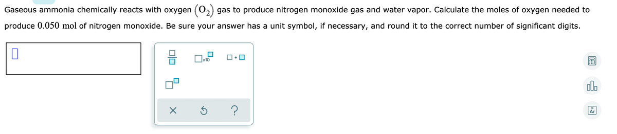 Gaseous ammonia chemically reacts with oxygen (O,2) gas to produce nitrogen monoxide gas and water vapor. Calculate the moles of oxygen needed to
produce 0.050 mol of nitrogen monoxide. Be sure your answer has a unit symbol, if necessary, and round it to the correct number of significant digits.
x10
olo
Ar
