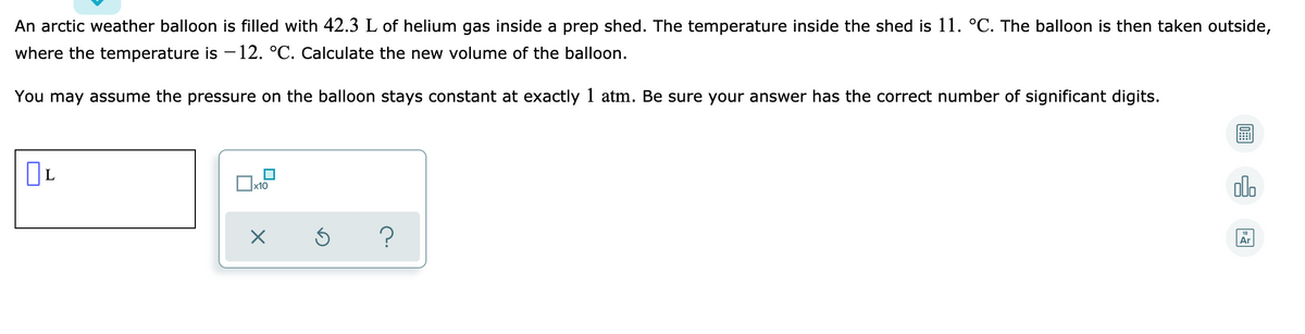 An arctic weather balloon is filled with 42.3 L of helium gas inside a prep shed. The temperature inside the shed is 11. °C. The balloon is then taken outside,
where the temperature is – 12. °C. Calculate the new volume of the balloon.
You may assume the pressure on the balloon stays constant at exactly 1 atm. Be sure your answer has the correct number of significant digits.
olo
x10
?
18
Ar
