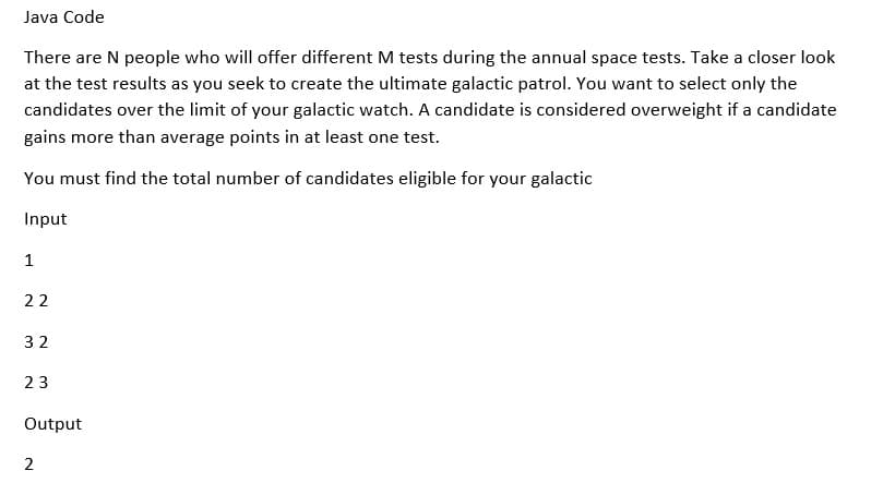 Java Code
There are N people who will offer different M tests during the annual space tests. Take a closer look
at the test results as you seek to create the ultimate galactic patrol. You want to select only the
candidates over the limit of your galactic watch. A candidate is considered overweight if a candidate
gains more than average points in at least one test.
You must find the total number of candidates eligible for your galactic
Input
1
22
32
23
Output
2