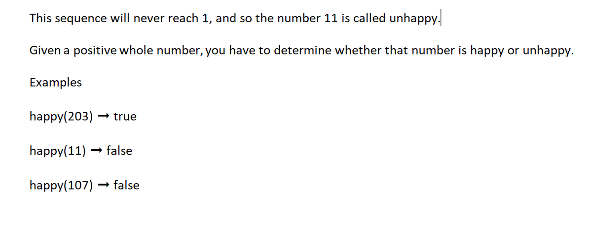 This sequence will never reach 1, and so the number 11 is called unhappy.
Given a positive whole number, you have to determine whether that number is happy or unhappy.
Examples
happy(203) →> true
happy(11) false
happy(107) → false