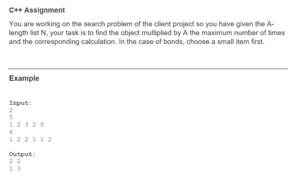 C++ Assignment
You are working on the search problem of the client project so you have given the A-
length list N, your task is to find the object multiplied by A the maximum number of times
and the corresponding calculation. In the case of bonds, choose a small item first.
Example
Input:
1 2 3 25
1 2 2 1 1 2
Output:
2 2
1 3
n H6 H
