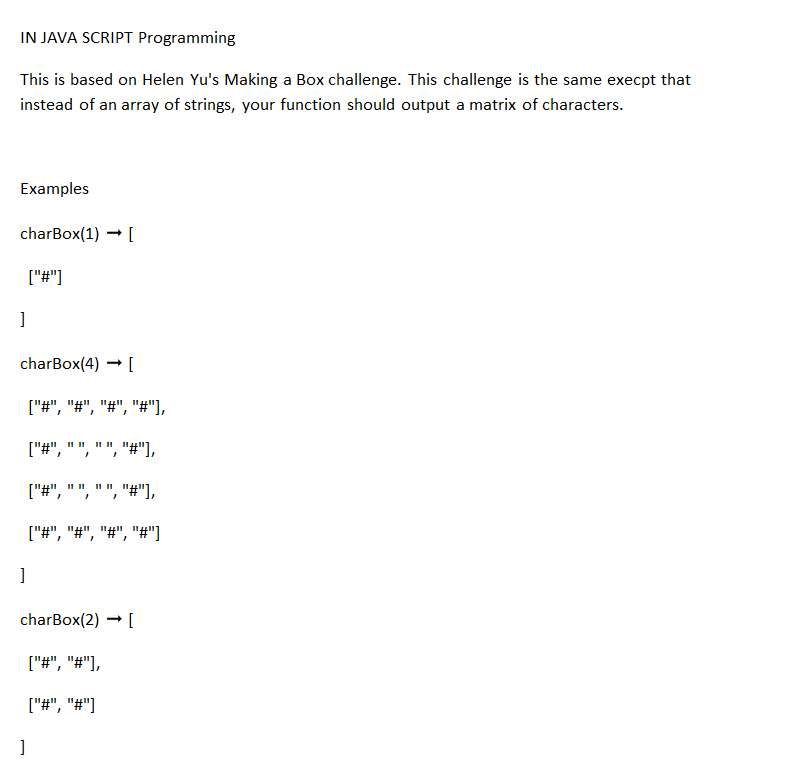 IN JAVA SCRIPT Programming
This is based on Helen Yu's Making a Box challenge. This challenge is the same execpt that
instead of an array of strings, your function should output a matrix of characters.
Examples
charBox(1)→ [
]
charBox(4) → [
["#", "#", "#", "#"],
11 11 "#"],
}
]
["#"]
I
]
11 11 11 11
}
1
["#", "#"],
["#", "#"]
"#"],
["#", "#", "#", "#"]
charBox(2)→ [