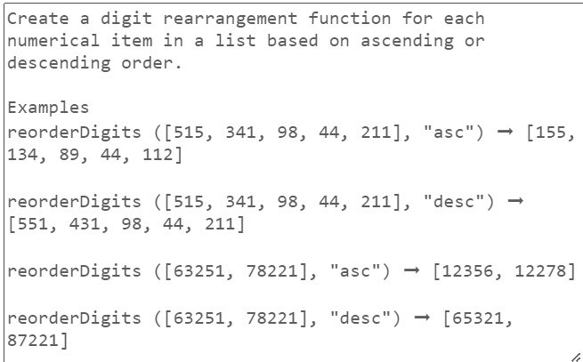 Create a digit rearrangement function for each
numerical item in a list based on ascending or
descending order.
Examples
reorderDigits ([515, 341, 98, 44, 211], "asc")
134, 89, 44, 112]
reorderDigits ([515, 341, 98, 44, 211], "desc")
[551, 431, 98, 44, 211]
reorderDigits ([63251, 78221], "asc")
reorderDigits ([63251, 78221], "desc")
87221]
[155,
[12356, 12278]
[65321,
