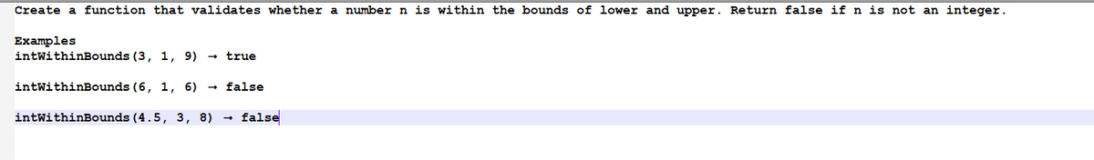 Create a function that validates whether a number n is within the bounds of lower and upper. Return false if n is not an integer.
Examples
intWithinBounds (3, 1, 9) → true
intWithinBounds (6, 1, 6) → false
intWithinBounds (4.5, 3, 8) → false