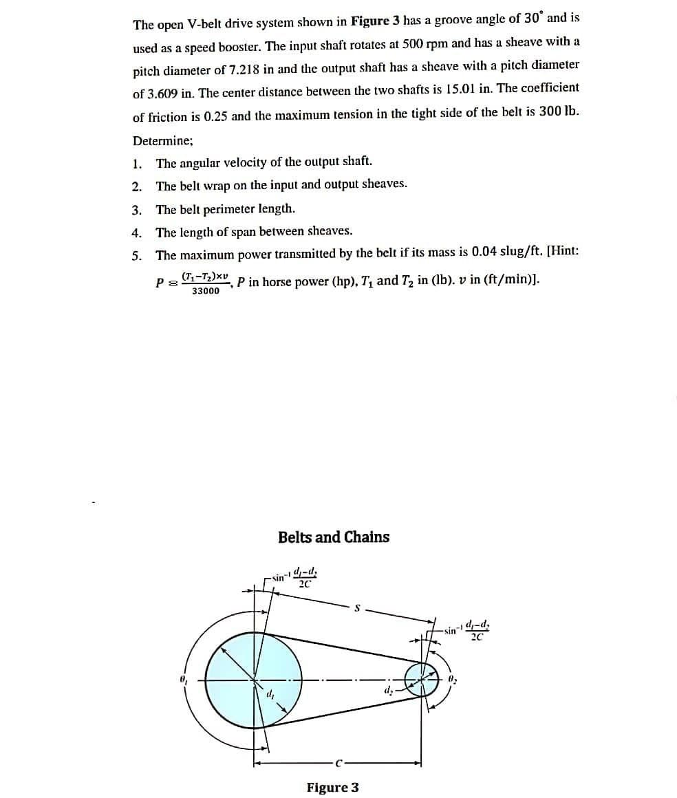 The open V-belt drive system shown in Figure 3 has a groove angle of 30° and is
used as a speed booster. The input shaft rotates at 500 rpm and has a sheave with a
pitch diameter of 7.218 in and the output shaft has a sheave with a pitch diameter
of 3.609 in. The center distance between the two shafts is 15.01 in. The coefficient
of friction is 0.25 and the maximum tension in the tight side of the belt is 300 lb.
Determine;
1. The angular velocity of the output shaft.
2. The belt wrap on the input and output sheaves.
3. The belt perimeter length.
4. The length of span between sheaves.
5. The maximum power transmitted by the belt if its mass is 0.04 slug/ft. [Hint:
P 8
(T-T2)xv
P in horse power (hp), T, and T, in (lb). v in (ft/min)].
33000
Belts and Chains
4-d.
sin-4-d,
20
Figure 3
