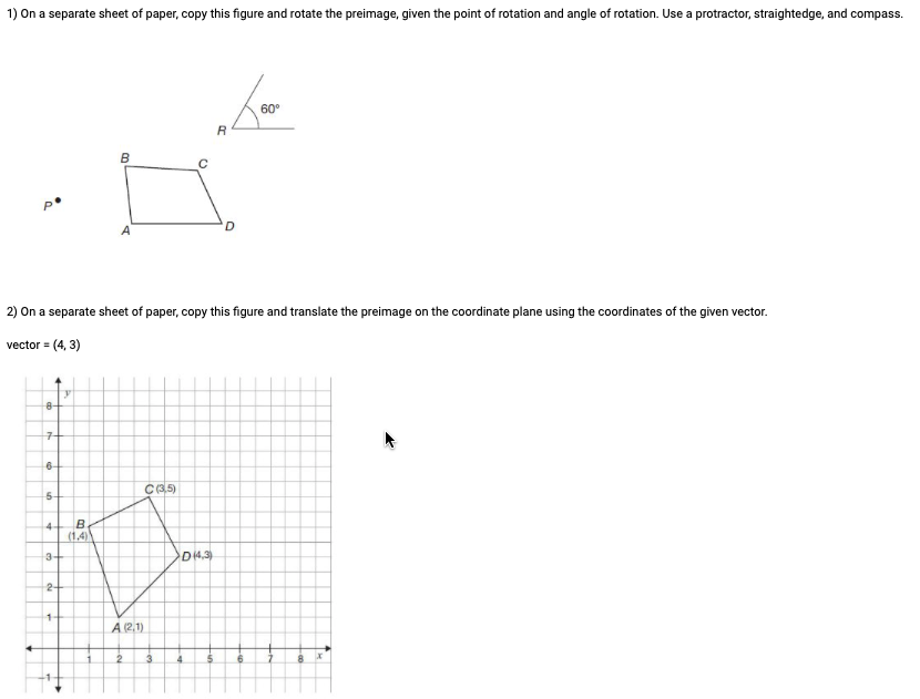 1) On a separate sheet of paper, copy this figure and rotate the preimage, given the point of rotation and angle of rotation. Use a protractor, straightedge, and compass.
R
B
60°
2) On a separate sheet of paper, copy this figure and translate the preimage on the coordinate plane using the coordinates of the given vector.
vector = (4,3)
y
8-
7+
6-
5-
C(3,5)
4-
B
(1.4)
3-
D(4,3)
2
1-
A (21)
2
3
4
8