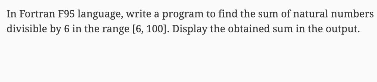 In Fortran F95 language, write a program to find the sum of natural numbers
divisible by 6 in the range [6, 100]. Display the obtained sum in the output.
