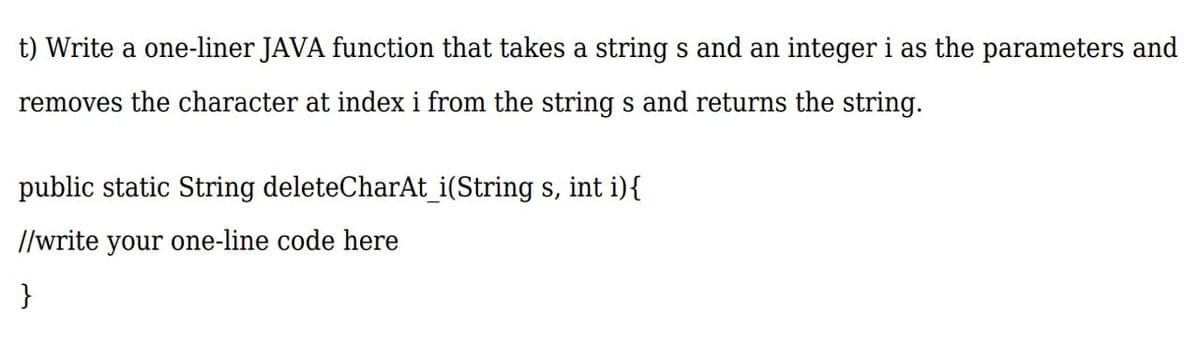 t) Write a one-liner JAVA function that takes a string s and an integer i as the parameters and
removes the character at index i from the string s and returns the string.
public static String deleteCharAt_i(String s, int i){
//write your one-line code here
}
