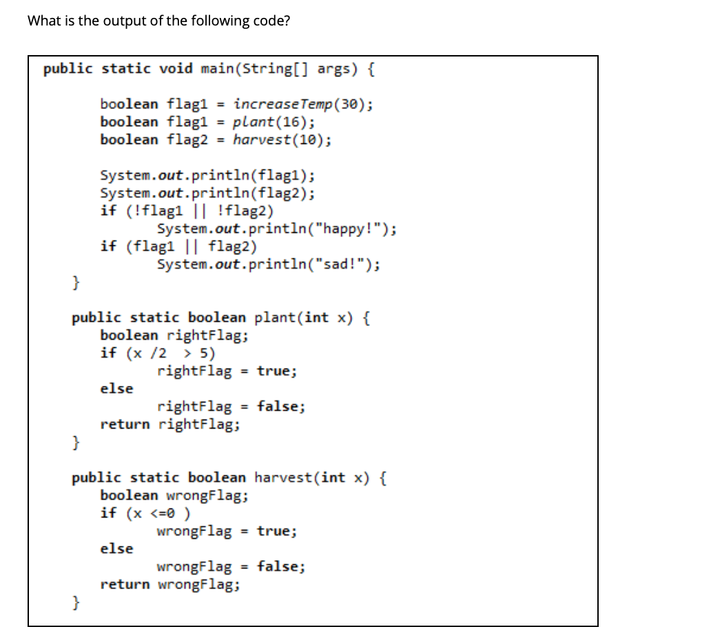 ### What is the output of the following code?

```java
public static void main(String[] args) {
    boolean flag1 = increaseTemp(30);
    boolean flag1 = plant(16);
    boolean flag2 = harvest(10);

    System.out.println(flag1);
    System.out.println(flag2);
    if (!flag1 || !flag2)
        System.out.println("happy!");
    if (flag1 || flag2)
        System.out.println("sad!");
}

public static boolean plant(int x) {
    boolean rightFlag;
    if (x / 2 > 5)
        rightFlag = true;
    else
        rightFlag = false;
    return rightFlag;
}

public static boolean harvest(int x) {
    boolean wrongFlag;
    if (x <=0)
        wrongFlag = true;
    else
        wrongFlag = false;
    return wrongFlag;
}
```

### Detailed Explanation

#### **Code Explanation**
1. **Main Method**:
   - There seems to be a typo, where two variables are declared with the same name (`flag1`). This would cause a compilation error. Assuming this is a typo and that the first `boolean flag1 = increaseTemp(30);` line is to be ignored or replaced with the appropriate logic.

2. `boolean flag1 = plant(16);`
   - Calls the `plant` method with `x=16`
   - `flag1` will be `true` if `x / 2 > 5`, i.e., `16 / 2 > 5` which is `8 > 5` (true), so `flag1` will be `true`.

3. `boolean flag2 = harvest(10);`
   - Calls the `harvest` method with `x=10`
   - `flag2` will be `true` if `x <= 0`, i.e., `10 <= 0` which is false, so `flag2` will be `false`.

4. **Output Statements:**
   - `System.out.println(flag1);` will print `true`.
   - `System.out.println(flag2);` will print `false`.
   - The conditional `if (!flag1 || !flag2)` is true because `!flag2` is true (since `flag2` is false).
     - This will print `happy!`.
   - The conditional `if (flag1 ||