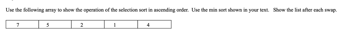 Use the following array to show the operation of the selection sort in ascending order. Use the min sort shown in your text. Show the list after each swap.
7
5
2
1
4
