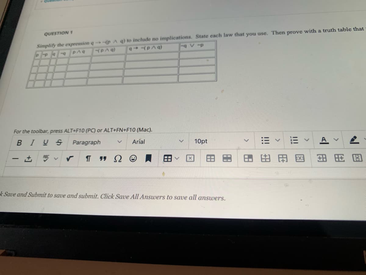 Simplify the expression q (p A q) to include no implications. State each law that you use. Then prove with a truth table that
-g V -p
QUESTION 1
PAQ
For the toolbar, press ALT+F10 (PC) or ALT+FN+F10 (Mac).
BIUS
Paragraph
Arial
10pt
T
-
田田
图
田用图
k Save and Submit to save and submit. Click Save All Answers to save all answers.
!!
!!!
田
田
田
