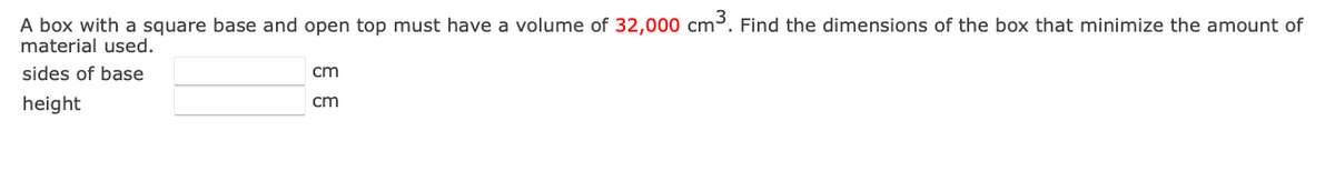 A box with a square base and open top must have a volume of 32,000 cm³. Find the dimensions of the box that minimize the amount of
material used.
sides of base
cm
height
cm
