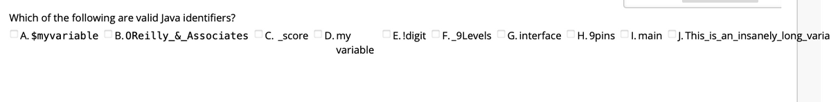 ### Question: Valid Java Identifiers

**Which of the following are valid Java identifiers?**
- A. `$myvariable`
- B. `OReilly_&_Associates`
- C. `_score`
- D. `my variable`
- E. `1digit`
- F. `_9Levels`
- G. `interface`
- H. `9pins`
- I. `main`
- J. `This_is_an_insanely_long_variable`

#### Explanation:
In Java, an identifier is a name given to a variable, method, class, or any other user-defined item. There are certain rules that must be followed to define valid identifiers. Below are the rules and explanations:

1. **$myvariable** - Valid: Java allows identifiers to start with a dollar sign ($).
2. **OReilly_&_Associates** - Invalid: Identifiers cannot contain the ampersand (&) symbol.
3. **_score** - Valid: Identifiers can start with an underscore (_).
4. **my variable** - Invalid: Identifiers cannot contain spaces.
5. **1digit** - Invalid: Identifiers cannot start with a digit.
6. **_9Levels** - Valid: Identifiers can start with an underscore (_), followed by digits or letters.
7. **interface** - Invalid: 'interface' is a reserved keyword in Java.
8. **9pins** - Invalid: Identifiers cannot start with a digit.
9. **main** - Valid: Although 'main' is not a reserved keyword, it is often used as a method name. It is still a valid identifier.
10. **This_is_an_insanely_long_variable** - Valid: There is no limit on the length of an identifier, making this valid.