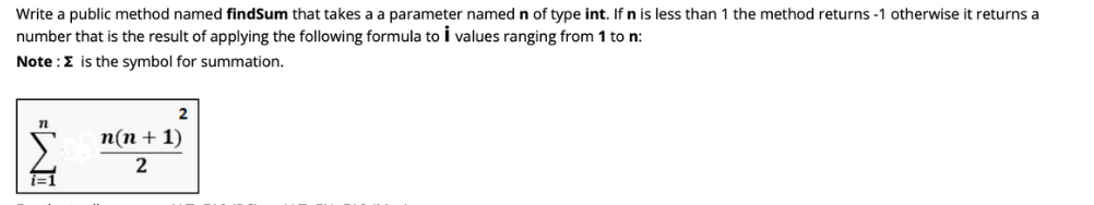 **Creating the `findSum` Method**

**Objective:** Write a public method named `findSum` that takes a parameter named `n` of type `int`. If `n` is less than 1, the method returns -1; otherwise, it returns a number that is the result of applying the following formula to `i` values ranging from 1 to `n`.

**Note:** The symbol Σ (summation) is used in the formula.

**Formula Representation:**

\[ \sum_{i=1}^{n} \left( \frac{n(n+1)}{2} \right) \]

- **Explanation of the Formula:** 
  - The formula provided within the summation symbol (Σ) calculates the sum of the first `n` natural numbers.
  - The term \(\frac{n(n+1)}{2}\) is derived from the arithmetic series sum formula for the first `n` natural numbers.

Here is a breakdown of the formula:

- **Summation (Σ):** This notation indicates that you sum the values of the given expression for `i` ranging from 1 to `n`.
- **Expression:** \(\frac{n(n+1)}{2}\)
  - `n` is the given number.
  - The numerator `n(n+1)` calculates the product of `n` and `n+1`.
  - Dividing by 2 gives the sum of the first `n` natural numbers.

**Instructions for Implementation:**

- **Step 1:** First, check if `n` is less than 1. If so, return -1.
- **Step 2:** Otherwise, calculate the sum using the formula \(\frac{n(n+1)}{2}\).
- **Step 3:** Return the computed sum.

By implementing these steps, the `findSum` method will accurately compute the required sum or return -1 if the input is invalid (i.e., less than 1).