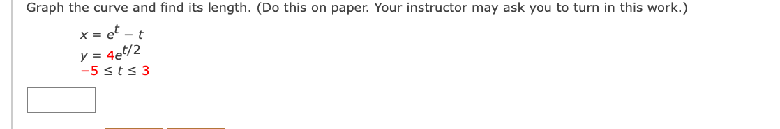 Graph the curve and find its length. (Do this on paper. Your instructor may ask you to turn
this work.)
x = e' – t
y = 4et/2
-5 <t< 3
