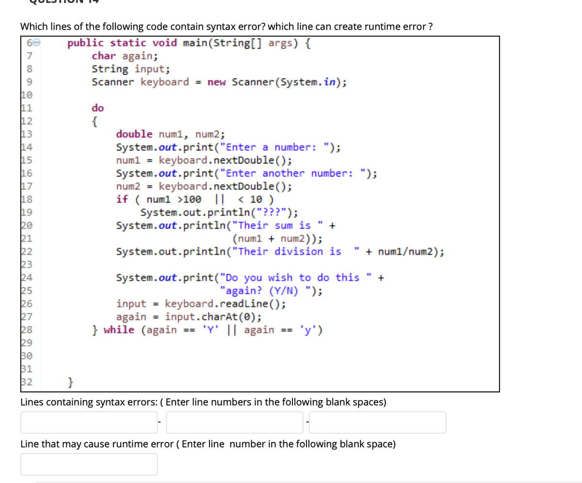 ### Question 14

Analyze the code snippet below to identify syntax errors and potential runtime errors:

```java
public static void main(String[] args) {
    char again;
    String input;
    Scanner keyboard = new Scanner(System.in);
    
    do
    {
        double num1, num2;
        System.out.print("Enter a number: ");
        num1 = keyboard.nextDouble();
        System.out.print("Enter another number: ");
        num2 = keyboard.nextDouble();
        if ( num1 > 100 || < 10 )
            System.out.println("???");
        System.out.println("Their sum is " + (num1 + num2));
        System.out.println("Their division is " + num1 / num2);

        System.out.print("Do you wish to do this " +
                         "again? (Y/N) ");
        input = keyboard.readLine();
        again = input.charAt(0);
    } while (again == 'Y' || again == 'y');
}
```

#### Lines Containing Syntax Errors

Identify the specific lines that contain syntax errors:

- **Line 12**: There should be a semicolon (;) at the end of the `do` statement.
- **Line 18**: The condition in the 'if' statement should be `if (num1 > 100 || num1 < 10)`.
- **Line 27**: `keyboard.readLine()` should be replaced with `keyboard.nextLine()`.

Fill in the blanks with the correct line numbers:
- Line 12
- Line 18 
- Line 27

#### Line That May Cause Runtime Error

Identify the line that may cause a runtime error:

- **Line 23**: This line can potentially cause a division by zero if `num2` is zero, resulting in an ArithmeticException.

Fill in the blank with the correct line number:
- Line 23