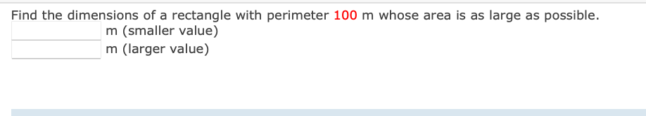 Find the dimensions of a rectangle with perimeter 100 m whose area is as large as possible.
m (smaller value)
m (larger value)
