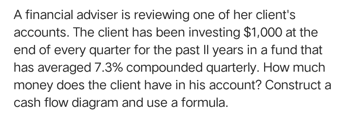 A financial adviser is reviewing one of her client's
accounts. The client has been investing $1,000 at the
end of every quarter for the past Il years in a fund that
has averaged 7.3% compounded quarterly. How much
money does the client have in his account? Construct a
cash flow diagram and use a formula.
