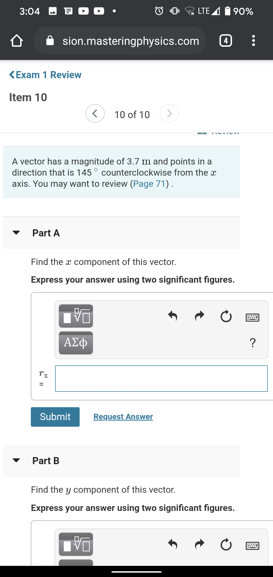 3:04 A B O D •
O 0, LTE A
90%
sion.masteringphysics.com
4
KExam 1 Review
Item 10
10 of 10
A vector has a magnitude of 3.7 m and points in a
direction that is 145° counterclockwise from the x
axis. You may want to review (Page 71).
Part A
Find the x component of this vector.
Express your answer using two significant figures.
%3D
Submit
Request Answer
Part B
Find the y component of this vector.
Express your answer using two significant figures.
