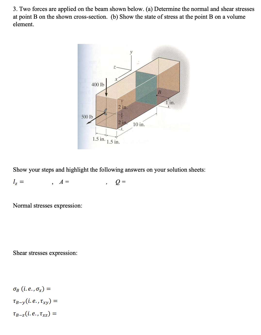 3. Two forces are applied on the beam shown below. (a) Determine the normal and shear stresses
at point B on the shown cross-section. (b) Show the state of stress at the point B on a volume
element.
400 lb
1 in.
2 in.
500 lb
2 in. 10 in.
1.5 in.
1.5 in.
Show your steps and highlight the following answers on your solution sheets:
A =
Q =
Normal stresses expression:
Shear stresses expression:
Ов (i.е., 0x) %—
TB-y(i. e.,Txy) =
TB-z(i. e., Tx2) =
