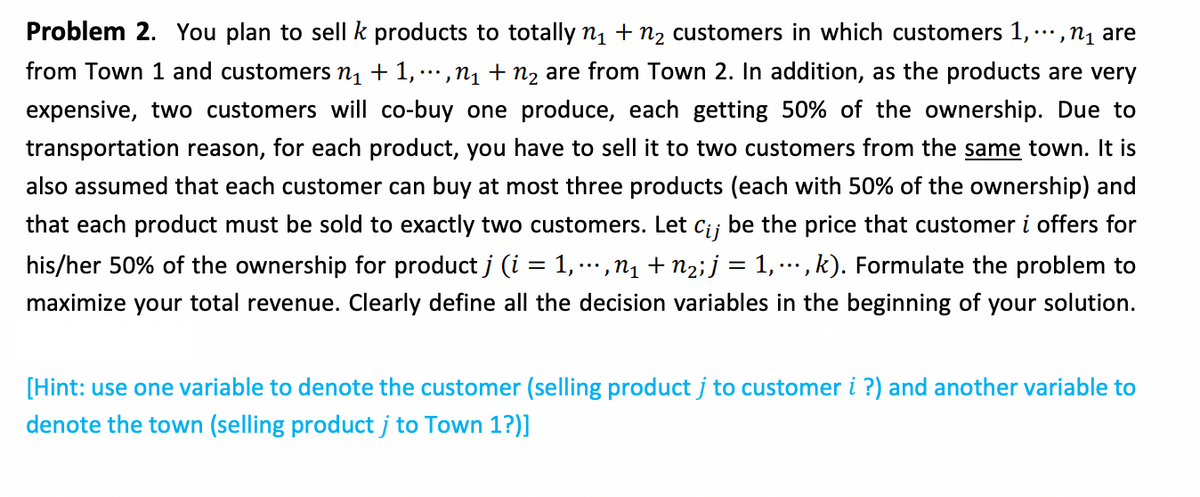 Problem 2. You plan to sell k products to totally n1 + n2 customers in which customers 1,...,n1 are
from Town 1 and customers n1 + 1, …,n1 + n2 are from Town 2. In addition, as the products are very
'...
expensive, two customers will co-buy one produce, each getting 50% of the ownership. Due to
transportation reason, for each product, you have to sell it to two customers from the same town. It is
also assumed that each customer can buy at most three products (each with 50% of the ownership) and
that each product must be sold to exactly two customers. Let c;; be the price that customer i offers for
his/her 50% of the ownership for product j (i = 1, ..,n1 + n2;j = 1, …., k). Formulate the problem to
maximize your total revenue. Clearly define all the decision variables in the beginning of your solution.
[Hint: use one variable to denote the customer (selling product j to customer i ?) and another variable to
denote the town (selling product j to Town 1?)]
