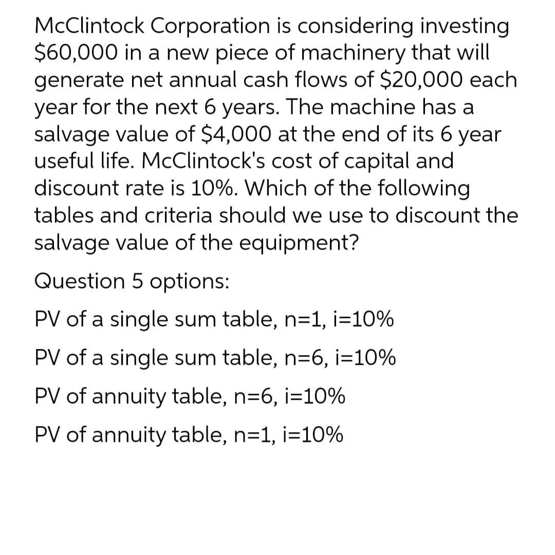 McClintock Corporation is considering investing
$60,000 in a new piece of machinery that will
generate net annual cash flows of $20,000 each
year for the next 6 years. The machine has a
salvage value of $4,000 at the end of its 6 year
useful life. McClintock's cost of capital and
discount rate is 10%. Which of the following
tables and criteria should we use to discount the
salvage value of the equipment?
Question 5 options:
PV of a single sum table, n=1, i=10%
PV of a single sum table, n=6, i=10%
PV of annuity table, n=6, i=10%
PV of annuity table, n=1, i=10%
