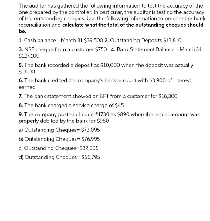 The auditor has gathered the following information to test the accuracy of the
one prepared by the controller. In particular, the auditor is testing the accuracy
of the outstanding cheques. Use the following information to prepare the bank
reconciliation and calculate what the total of the outstanding cheques should
be.
1. Cash balance - March 31 $39,500 2. Outstanding Deposits $13,810
3. NSF cheque from a customer $750 4. Bank Statement Balance - March 31
$127,100
5. The bank recorded a deposit as $10,000 when the deposit was actually
$1,000
6. The bank credited the company's bank account with $3,900 of interest
earned
7. The bank statement showed an EFT from a customer for $16,300
8. The bank charged a service charge of $45
9. The company posted cheque #1730 as $890 when the actual amount was
properly debited by the bank for $980
a) Outstanding Cheques= $73,095
b) Outstanding Cheques= $76,995
c) Outstanding Cheques=$82,095
d) Outstanding Cheques= $56,795
