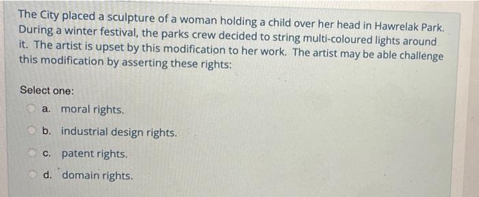 The City placed a sculpture of a woman holding a child over her head in Hawrelak Park.
During a winter festival, the parks crew decided to string multi-coloured lights around
it. The artist is upset by this modification to her work. The artist may be able challenge
this modification by asserting these rights:
Select one:
a. moral rights.
O b. industrial design rights.
O c. patent rights.
d. domain rights.
