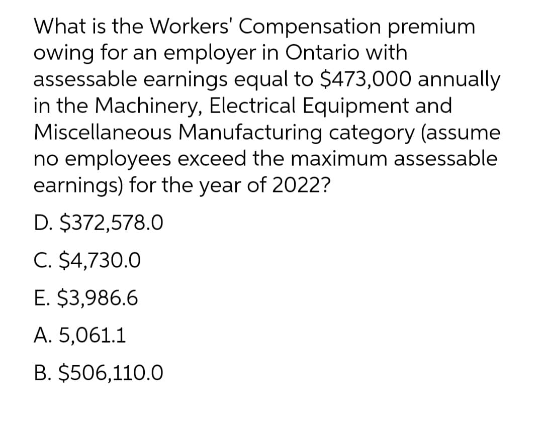 What is the Workers' Compensation premium
owing for an employer in Ontario with
assessable earnings equal to $473,000 annually
in the Machinery, Electrical Equipment and
Miscellaneous Manufacturing category (assume
no employees exceed the maximum assessable
earnings) for the year of 2022?
D. $372,578.0
C. $4,730.0
E. $3,986.6
A. 5,061.1
B. $506,110.0
