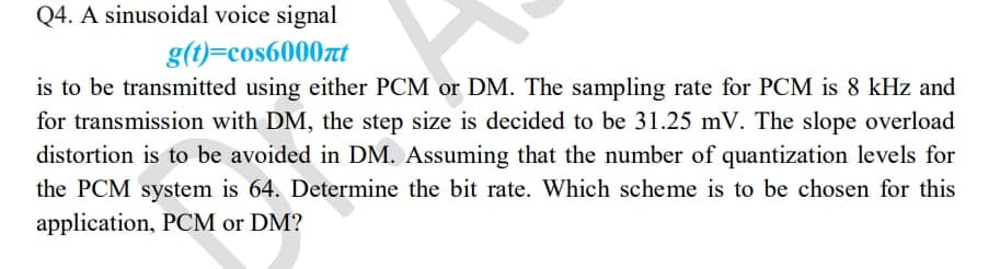 Q4. A sinusoidal voice signal
g(t)=cos6000t
is to be transmitted using either PCM or DM. The sampling rate for PCM is 8 kHz and
for transmission with DM, the step size is decided to be 31.25 mV. The slope overload
distortion is to be avoided in DM. Assuming that the number of quantization levels for
the PCM system is 64. Determine the bit rate. Which scheme is to be chosen for this
application, PCM or DM?
