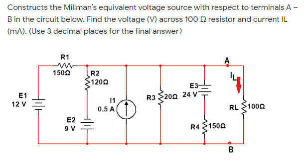 Constructs the Millman's equivalent voltage source with respect to terminals A -
B in the circuit below. Find the voltage (V) across 100 Q resistor and current IL
(mA). (Use 3 decimal places for the final answer)
R1
A
1502
R2
$1200
E3-
E1
12 V
R3 $202 24 V
11
0.5 A
RL $1000
E2
9 V
R4 1502
