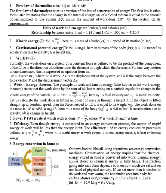 1. First law of thermodinamics AQ = AU + AW
The first law of thermodynamics is a version of the law of conservation of energy The first law is often
formulated by stating that the change in the internal energy AU of a closed system is equal to the amount
of heat supplied to the system AQ, minus the amount of work done Aw by the system on its
surroundings.
Units of work and energy are Joules(J) and calories (cal).
Relationship between units 1 cal = 4.18 J and 1 Cal = 1000 cal = 4180 J
my?
Kinetic energy (J): KE = ", here m is mass of a body (kg), v – speed of its motion(m/sec).
2.
3. Gravitational potential energy(J): PE = mgh, here m is mass of the body (kg); g = 9,8 m/sec² is
acceleration due to gravity; h is height (m).
4.
Work W (J):
Formally, the work done on a system by a constant force is defined to be the product of the component
of the force in the direction of motion times the distance through which the force acts. For one-way motion
in one dimension, this is expressed in equation form as:
W = FAxcose , where W is work, Ax is the displacement of the system, and e is the angle between the
force vector F and the displacement vector Ax.
5. Work – Energy theorem: The principle of work and kinetic energy (also known as the work-energy
theorem) states that the work done by the sum of all forces acting on a particle equals the change in the
kinetic energy of the particle: W = AKE = mvi – mv
Let us calculate the work done in lifting an object of mass m through a height h. If the object is lifted
straight up at constant speed, then the force needed to lift it is equal to its weight mg. The work done on
the mass is: W = APE = mgAh, here m is mass of the body (kg); g = 9,8 m/sec' is acceleration due to
gravity; Ah is change in height.
6. Power P (W) is rate at which work is done: P = ", where W is work (J) and t is time.
7. Efficiency Even though energy is conserved in an energy conversion process, the output of useful
energy or work will be less than the energy input. The efficiency 7 of an energy conversion process is
defined as n =
4, here v¡ is final velocity and v;
is initial velocity.
where W is useful energy or work output, E is total energy input, Q is heat or thermal
w-Q
energy.
8. Energy conversion in humans
W
Our own bodies, like all living organisms, are energy conversion
machines. Conservation of energy implies that the chemical
energy stored in food is converted into work, themal energy,
and/or stored as chemical energy in fatty tissue. The fraction
going into each form depends both on how much we eat and on
our level of physical activity. If we eat more than is needed to
do work and stay warm, the remainder goes into body fat.
carbohydrates and proteins K, = 17,2 kJ/g =4.11 Cal/g
fat K2 = 38,9 kJ/g = 9.3 Cal/g.
(negative)
Work
OE,
Food
Thermal
energy
energy
OE,
Stored
fat
OE, + W- OE,
