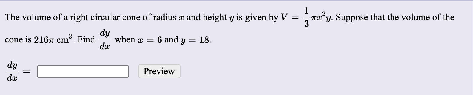 **Problem Statement:**

The volume of a right circular cone of radius \( x \) and height \( y \) is given by the formula:

\[ V = \frac{1}{3}\pi x^2 y \]

Suppose that the volume of the cone is 216π cm³. Find \(\frac{dy}{dx}\) when \( x = 6 \) and \( y = 18 \).

_________

\[
\frac{dy}{dx} = \quad \text{[Input box]} \quad \text{Preview (button)}
\]