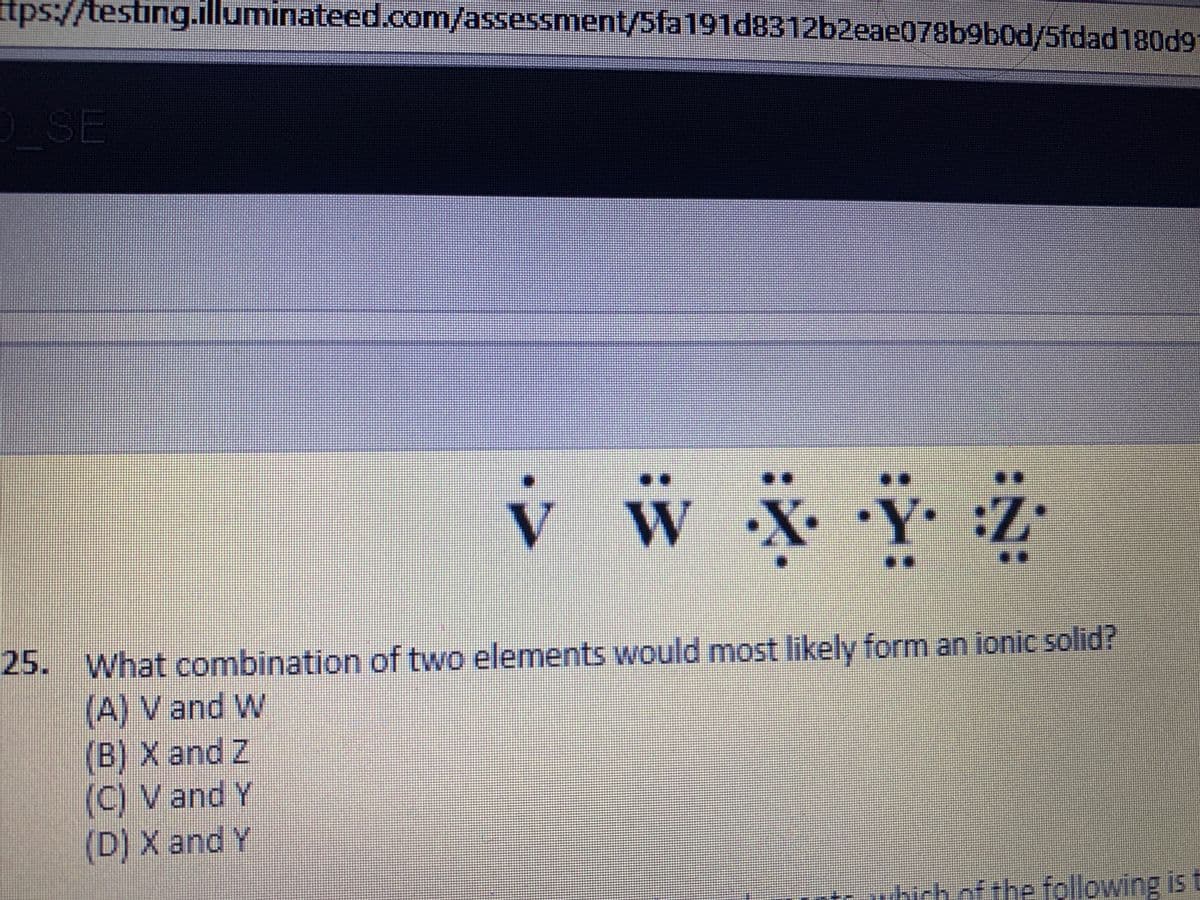 t
ps://testing.illuminateed.com/assessment/5fa191d8312b2eae078b9b0d/5fdad180d9
OSE
..
V W
•Y.:Z•
..
25. What combination of two elements would most likely form an ionic solid?
(A) V and W
(B) X and Z
(C) V and Y
(D) X and Y
hich of the following is t
