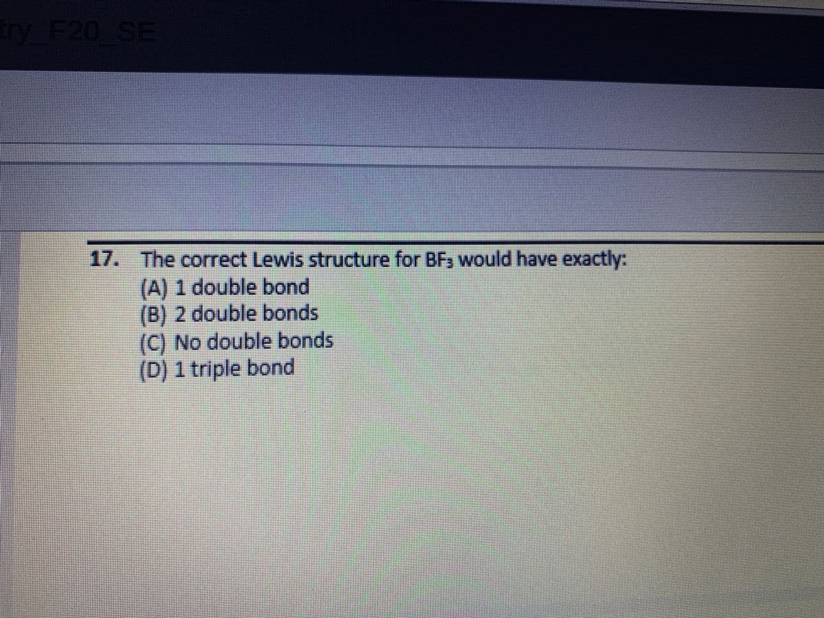 try F20 SE
17. The correct Lewis structure for BF would have exactly:
(A) 1 double bond
(B) 2 double bonds
(C) No double bonds
(D) 1 triple bond
