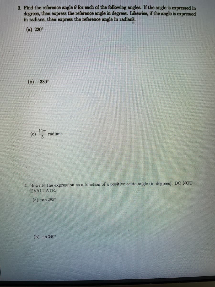 3. Find the reference angle 0 for each of the following angles. If the angle is expressed in
degrees, then express the reference angle in degrees. Likewise, if the angle is expressed
in radians, then express the reference angle in radians.
(a) 220°
(b) -380°
11T
(c)
radians
4. Rewrite the expression as a function of a positive acute angle (in degrees). DO NOT
EVALUATE.
(a) tan 285°
(b) sin 340°
