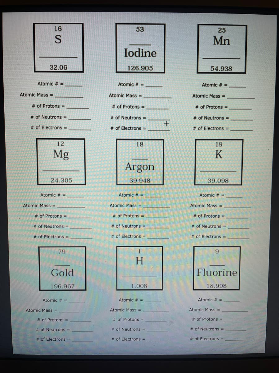 16
53
25
S
Mn
Iodine
32.06
126.905
54.938
Atomic # =
Atomic # =
Atomic # =
Atomic Mass =
Atomic Mass =
Atomic Mass =
# of Protons =
# of Protons =
# of Protons=
# of Neutrons =
# of Neutrons =
# of Neutrons =
# of Electrons =
# of Electrons =
# of Electrons =
12
18
19
Mg
K
Argon
24.305
39.948
39.098
Atomic #
Atomic # =
Atomic #=
Atomic Mass =
Atomic Mass =
Atomic Mass =
# of Protons =
# of Protons =
# of Protons% =
# of Neutrons =
# of Neutrons =
# of Neutrons =
# of Electrons =
# of Electrons =
# of Electrons =
79
1
9.
H.
Gold
Fluorine
196.967
1.008
18.998
Atomic # =
Atomic # =
Atomic # =
Atomic Mass =
Atomic Mass =
Atomic Mass =
# of Protons D
# of Protons% =
# of Protons =
# of Neutrons =
# of Neutrons =
# of Neutrons =
# of Electrons =
# of Electrons =
# of Electrons =
