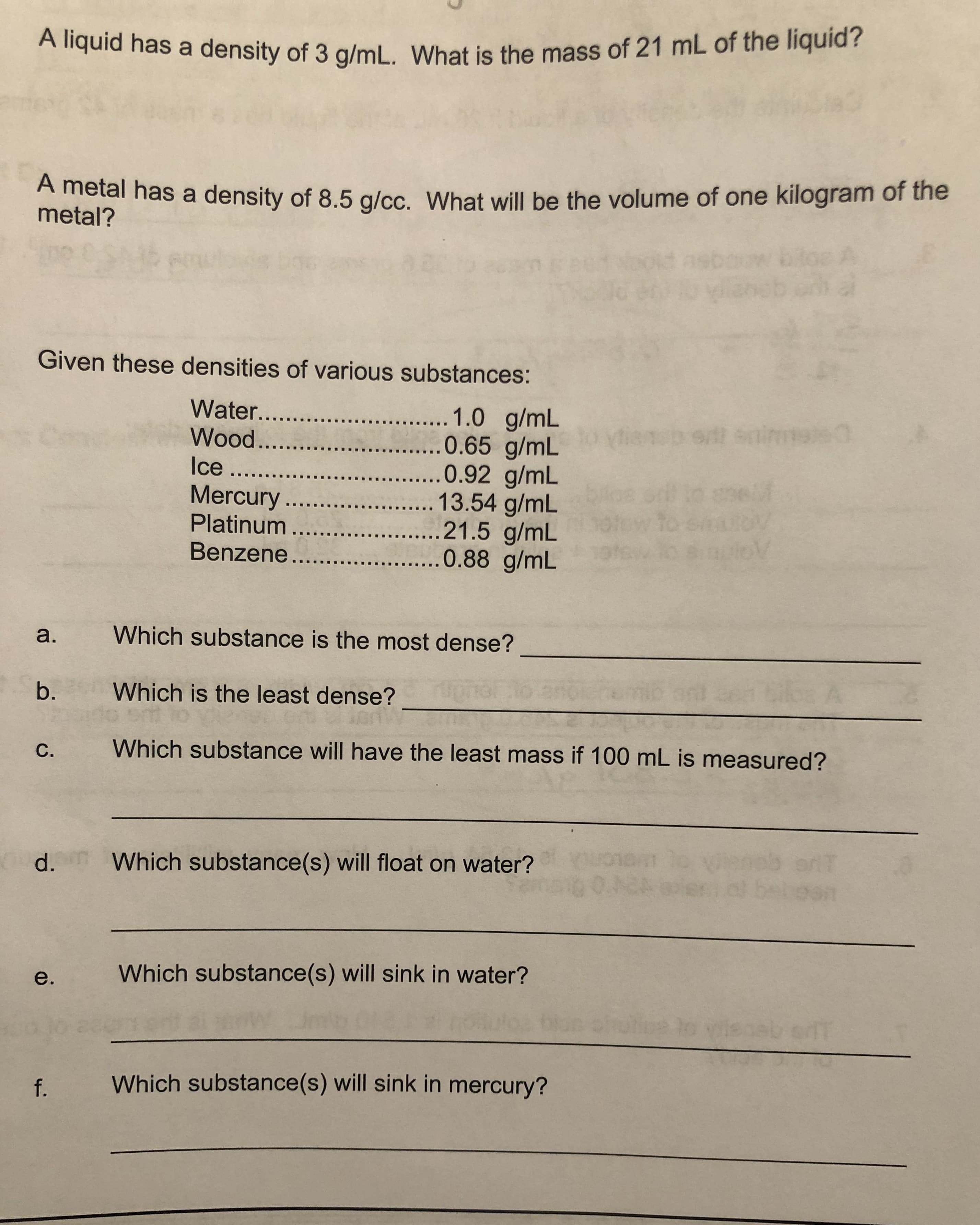 Anguia has a density of 3 g/mL. What is the mass of 21 mL of the liquid?
A metal has a density of 8.5 g/cc. What will be the volume of one kilogram of the
metal?
Given these densities of various substances:
...1.0 g/mL
.....0.65 g/mL
0.92 g/mL
13.54 g/mL
....21.5 g/mL
....0.88 g/mL
Water...
Wood...
Ice ...
Mercury...
Platinum ....
Benzene...
a.
Which substance is the most dense?
b.
Which is the least dense?
C.
Which substance will have the least mass if 100 mL is measured?
d.
Which substance(s) will float on water?
0.42
e.
Which substance(s) will sink in water?
f. Which substance(s) will sink in mercury?
