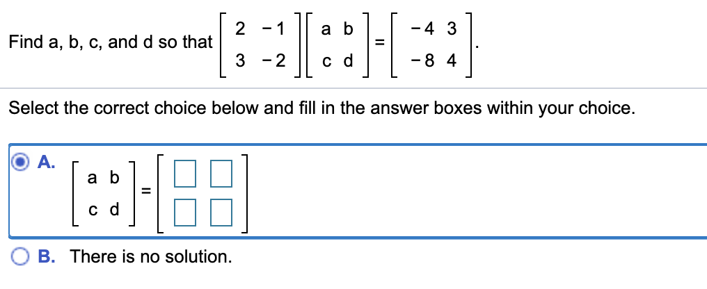 2
Find a, b, c, and d so that
-4 3
-1
a b
3 -2
- 8 4
с d
Select the correct choice below and fill in the answer boxes within your choice.
A.
a b
с d
B. There is no solution
