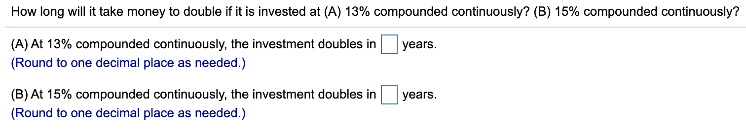 How long will it take money to double if it is invested at (A) 13% compounded continuously? (B) 15% compounded continuously?
(A) At 13% compounded continuously, the investment doubles in
years.
(Round to one decimal place as needed.)
(B) At 15% compounded continuously, the investment doubles in
years.
(Round to one decimal place as needed.)
