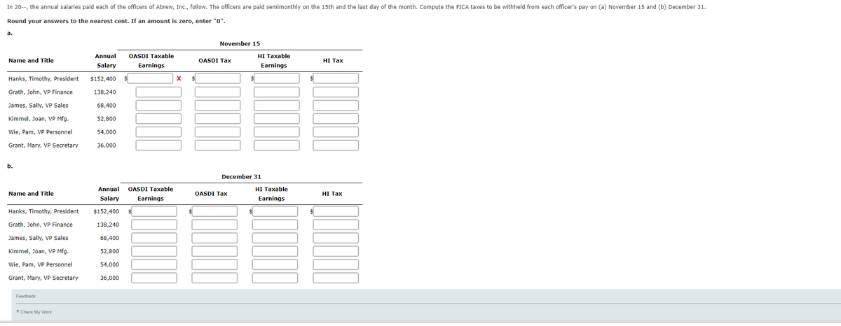 In 20--, the annual salaries paid each of the officers of Abrew, Inc., follow. The officers are paid semimonthly on the 15th and the last day of the month. Compute the FICA taxes to be withheld from each officer's pay on (a) November 15 and (b) December 31.
Round your answers to the nearest cent. If an amount is zero, enter "0".
а.
November 15
Annual
OASDI Taxable
HI Taxable
Name and Title
OASDI Tax
HI Таx
Salary
Earnings
Earnings
Hanks, Timothy, President
$152,400
$
Grath, John, VP Finance
138,240
James, Sally, VP Sales
68,400
Kimmel, Joan, VP Mfg.
52,800
Wie, Pam, VP Personnel
54,000
Grant, Mary, VP Secretary
36,000
b.
December 31
Annual
OASDI Taxable
HI Taxable
Name and Title
OASDI Tax
HI Таx
Salary
Earnings
Earnings
Hanks, Timothy, President
$152,400
Grath, John, VP Finance
138,240
James, Sally, VP Sales
68,400
Kimmel, Joan, VP Mfg.
52,800
Wie, Pam, VP Personnel
54,000
Grant, Mary, VP Secretary
36,000
Feedback
V Check My Work
