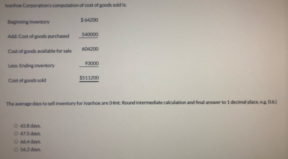 Ivanhoe Corporation's computation of cost of goods sold is:
Beginning inventory
$64200
Add: Cost of goods purchased
540000
604200
Cost of goods available for sale
93000
Less: Ending inventory
$511200
Cost of goods sold
The average days to sell inventory for Ivanhoe are (Hint: Round intermediate calculation and final answer to 1 decimal place, eg O.6.)
O 45.8 days.
O 47.5 days.
O 66.4 days.
O 562 days.
