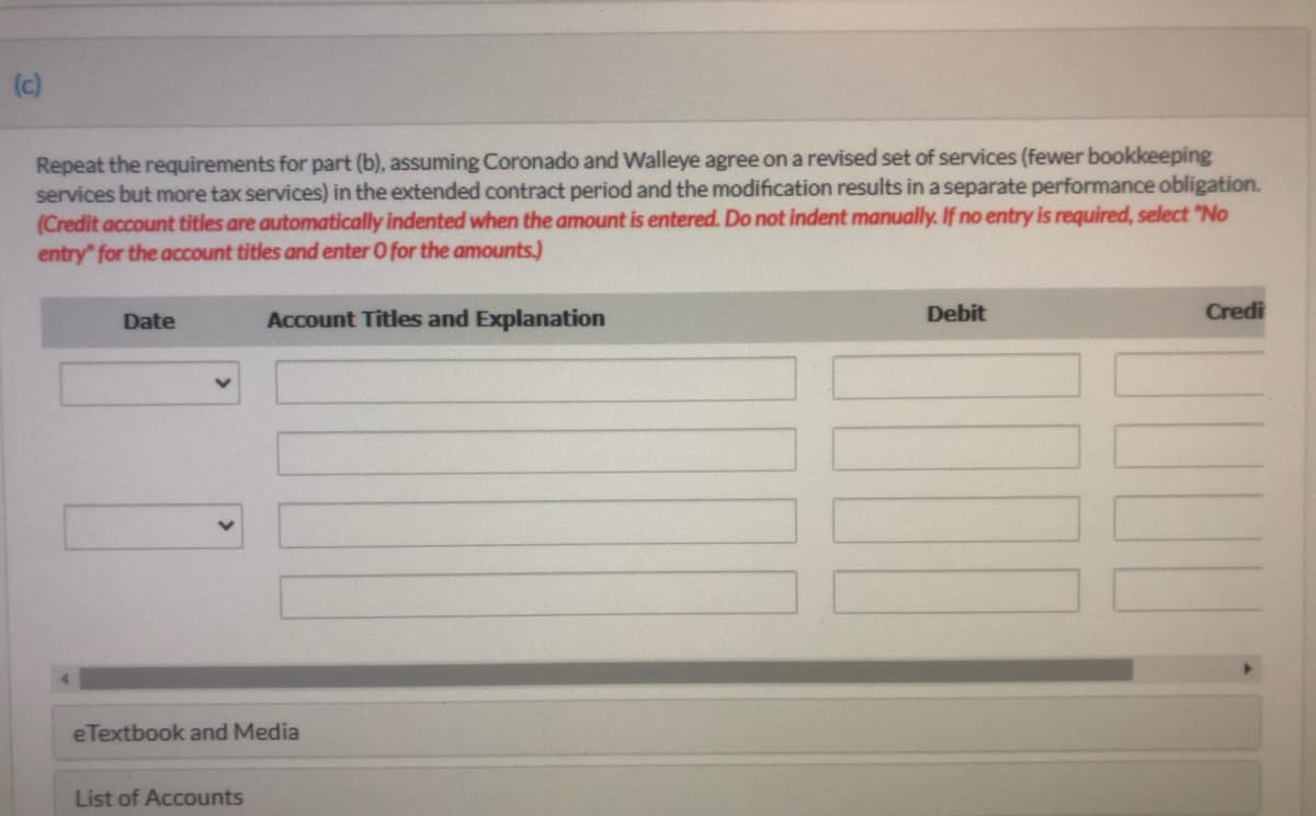 (c)
Repeat the requirements for part (b), assuming Coronado and Walleye agree on a revised set of services (fewer bookkeeping
services but more tax services) in the extended contract period and the modification results in a separate performance obligation.
(Credit account titles are automatically indented when the amount is entered. Do not indent manually. If no entry is required, select "No
entry" for the account titles and enter O for the amounts.)
Date
Account Titles and Explanation
Debit
Credi
eTextbook and Media
List of Accounts
