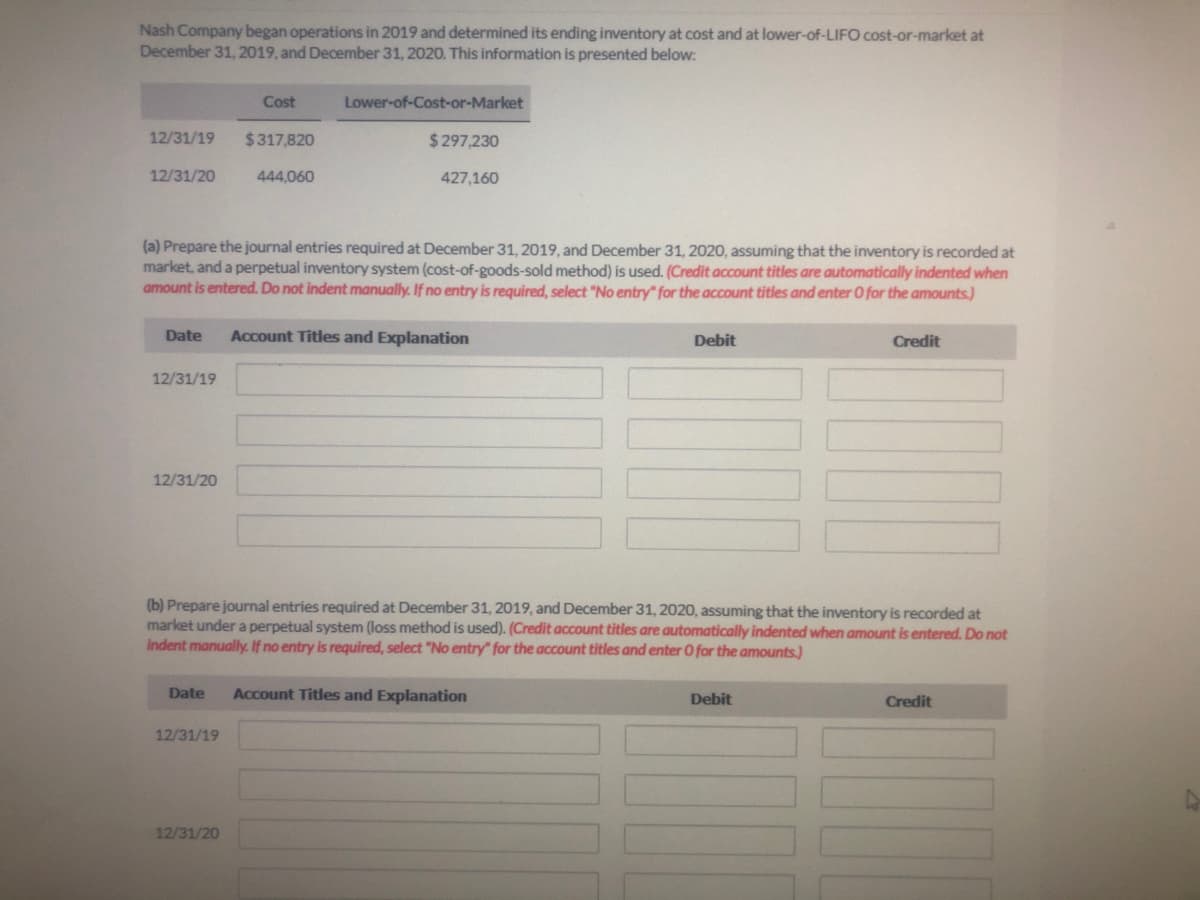 Nash Company began operations in 2019 and determined its ending inventory at cost and at lower-of-LIFO cost-or-market at
December 31, 2019, and December 31, 2020. This information is presented below:
Cost
Lower-of-Cost-or-Market
12/31/19
$317,820
$297,230
12/31/20
444,060
427,160
(a) Prepare the journal entries required at December 31, 2019, and December 31, 2020, assuming that the inventory is recorded at
market, and a perpetual inventory system (cost-of-goods-sold method) is used. (Credit account titles are automatically indented when
amount is entered. Do not indent manually. If no entry is required, select "No entry" for the account titles and enter O for the amounts.)
Date
Account Titles and Explanation
Debit
Credit
12/31/19
12/31/20
(b) Prepare journal entries required at December 31, 2019, and December 31, 2020, assuming that the inventory is recorded at
market under a perpetual system (loss method is used). (Credit account titles are automatically indented when amount is entered. Do not
indent manually. If no entry is required, select "No entry" for the account titles and enter O for the amounts.)
Date
Account Titles and Explanation
Debit
Credit
12/31/19
12/31/20
