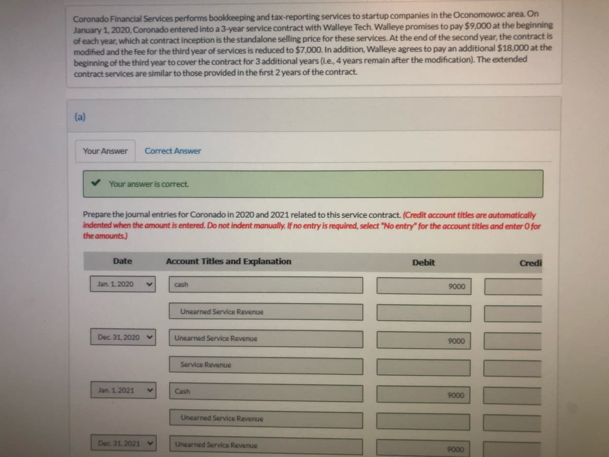 Coronado Financial Services performs bookkeeping and tax-reporting services to startup companies in the Oconomowoc area. On
January 1, 2020, Coronado entered into a 3-year service contract with Walleye Tech. Walleye promises to pay $9,000 at the beginning
of each year, which at contract inception is the standalone selling price for these services. At the end of the second year, the contract is
modified and the fee for the third year of services is reduced to $7,000. In addition, Walleye agrees to pay an additional $18,000 at the
beginning of the third year to cover the contract for 3 additional years (i.e., 4 years remain after the modification). The extended
contract services are similar to those provided in the first 2 years of the contract.
(a)
Your Answer
Correct Answer
Your answer is correct.
Prepare the jourmal entries for Coronado in 2020 and 2021 related to this service contract. (Credit account titles are automatically
indented when the amount is entered. Do not indent manually. If no entry is required, select "No entry" for the account titles and enter O for
the amounts.)
Date
Account Titles and Explanation
Debit
Credi
Jan. 1, 2020
cash
9000
Unearned Service Revenue
Dec. 31, 2020
Unearned Service Revenue
9000
Service Revenue
Jan. 1, 2021
Cash
9000
Unearned Service Revenue
Dec. 31, 2021
Unearned Service Revenue
9000
