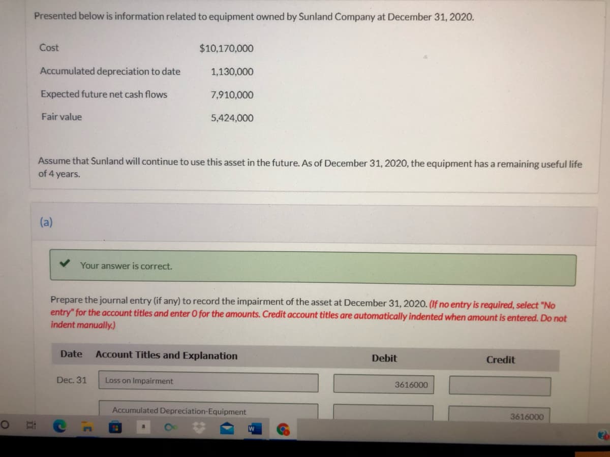 Presented below is information related to equipment owned by Sunland Company at December 31, 2020.
Cost
$10,170,000
Accumulated depreciation to date
1,130,000
Expected future net cash flows
7,910,000
Fair value
5,424,000
Assume that Sunland will continue to use this asset in the future. As of December 31, 2020, the equipment has a remaining useful life
of 4 years.
(a)
Your answer is correct.
Prepare the journal entry (if any) to record the impairment of the asset at December 31, 2020. (If no entry is required, select "No
entry" for the account titles and enter O for the amounts. Credit account titles are automatically indented when amount is entered. Do not
indent manually.)
Date
Account Titles and Explanation
Debit
Credit
Dec. 31
Loss on Impairment
3616000
Accumulated Depreciation-Equipment
3616000
